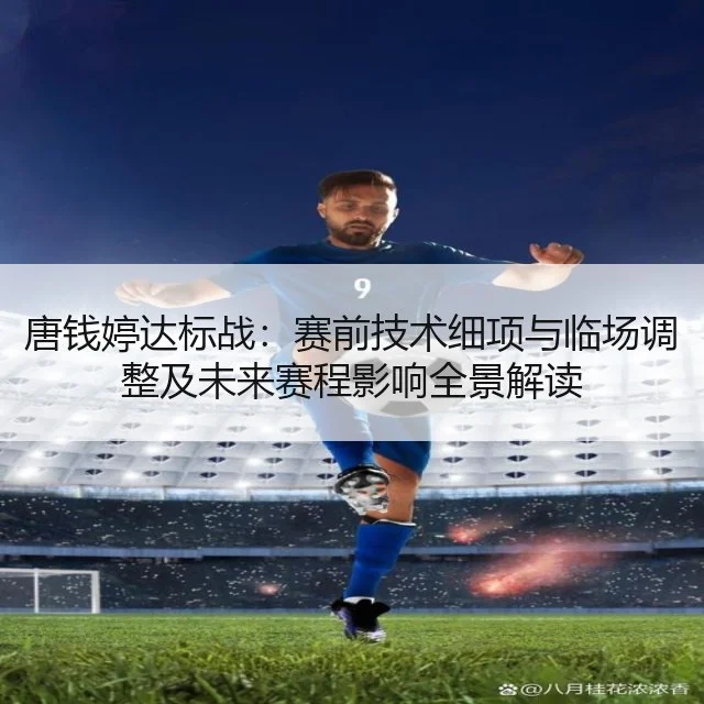 唐钱婷达标战：赛前技术细项与临场调整及未来赛程影响全景解读